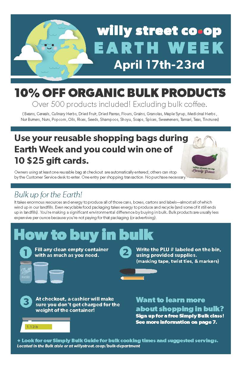 Willy Street Co-op EARTH WEEK April 17th-23rd | 10% Off Organic Bulk Products - Over 500 Products included! Excluding bulk coffee | Use your reusable shopping bags during Earth Week and you could win one of 10 $25 gift cards | How to Buy in Bulk - 1. Fill any clean empty container with as much as you need. 2. Write the PLU # labeled on the bin, using provided supplies (masking tape, twist ties, & markers) 3. At checkout, a cashier will make sure you don't get charged for the weight of the container! | Want to learn more about shopping in bulk? Sign up for a free Simply Bulk class! See more information on page 7. 