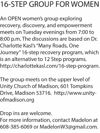 16-STEP GROUP FOR WOMEN - An OPEN women's group exploring recovery, discovery, and empowerment meets on Tuesday evenings from 7:00 to 8:00 pm. The discussions are based on Dr. Charlotte Kasl's "Many Roads, One Journey" 16-step recovery program, which is an alternative to 12 step programs. http://charlottekasl.com/16-step-program. The group meets on the upper level of Unity Churge of Madison, 601 Tompkins Drive, Madison 53716. http://www.unityofmadison.org Drop ins are welcome. For more information, contact Madelon at 608-385-6069 or MadelonW3@gmail.com