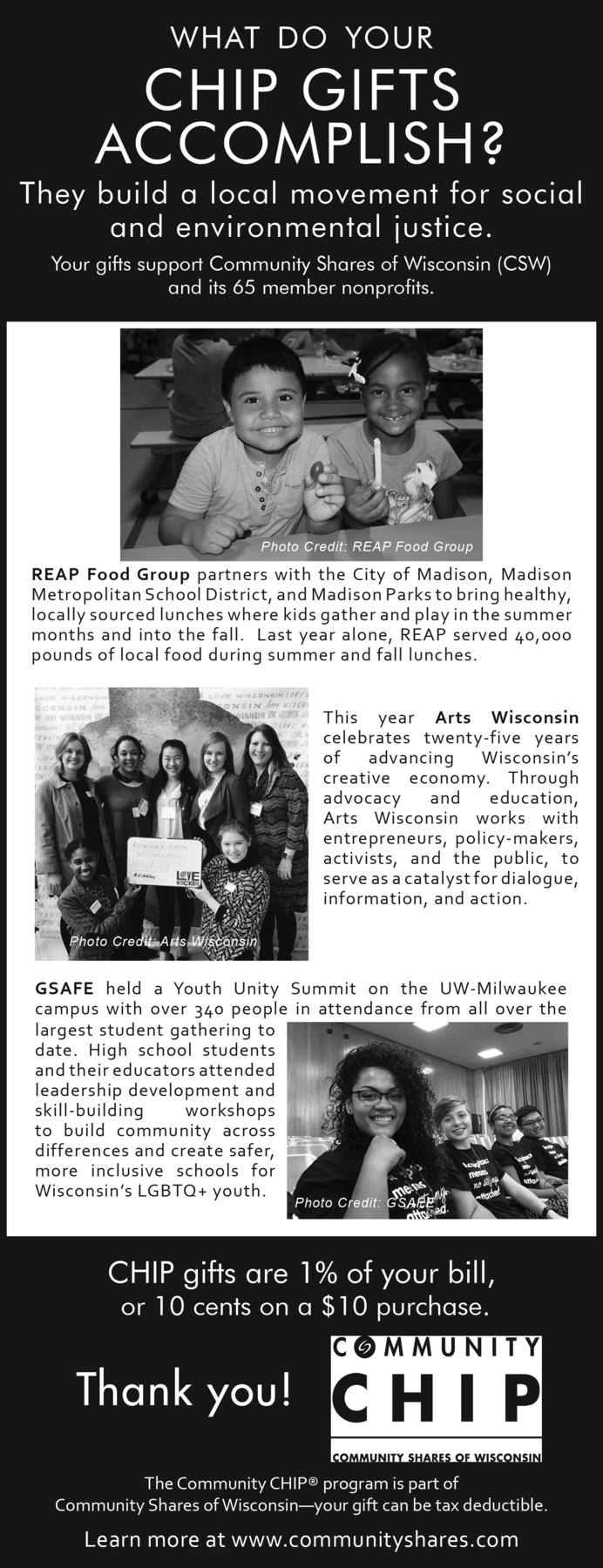 What do your CHIP gifts accomplish? They build a local movement for social and environmental justice. Your gifts support Community Shares of Wisconsin (CSW) and its 65 member nonprofits. CHIP gifts are 1% of your bill, or 10 cents on a $10 purchase. Thank you! Learn more at www.communityshares.com