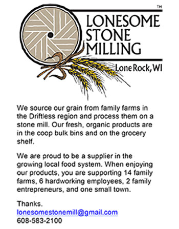 Lonesome Stone Milling, We source our grain from family farms in the Driftless region and process them on a stone mill. Our fresh, organic products are in the coop bulk bins and on the grocery shelf. We are proud to be a supplier in the growing local food system. When enjoying our products, you are supporting 14 family farms, 6 hardworking employees, 2 family entrepreneurs, and one small town. Thanks, lonesomestonemill@gmail.com 608-583-2100