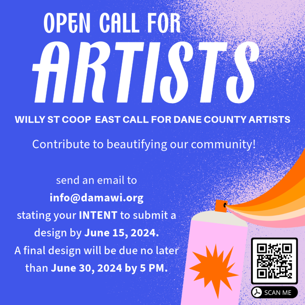 Open Call for ARtists - Willy St Coop East Call for Dane County Artists - Contribute to beautifying our community! send an email to info@damawi.org stating your INTENT to submit a design by June 15, 2024. A final design will be due no later than June 30, 2024 by 5pm. 