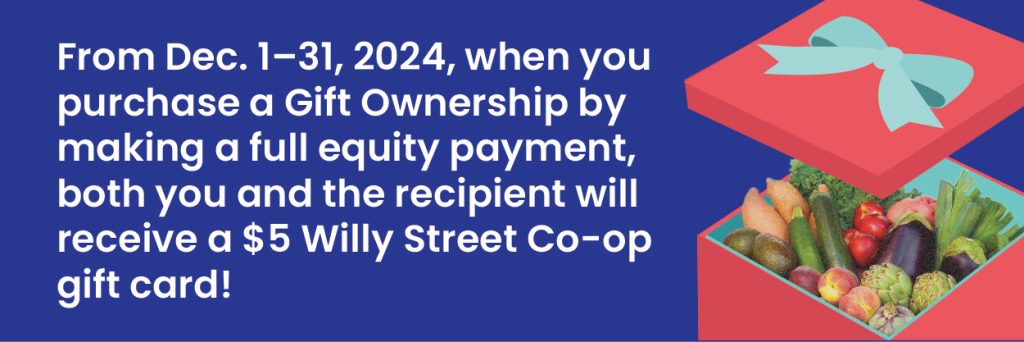 Through Dec. 31, when you purchase a Gift Ownership by making a full equity payment, both you and the recipient will receive a $5 Willy Street Co-op gift card! 